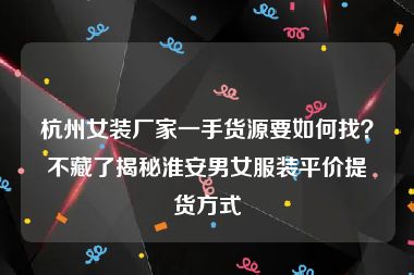 杭州女装厂家一手货源要如何找？不藏了揭秘淮安男女服装平价提货方式