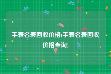 手表名表回收价格(手表名表回收价格查询)