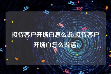 接待客户开场白怎么说(接待客户开场白怎么说话)