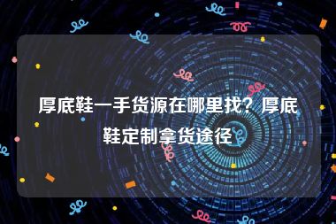 厚底鞋一手货源在哪里找？厚底鞋定制拿货途径