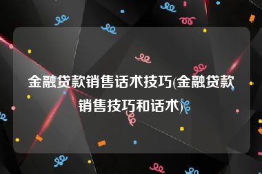 金融贷款销售话术技巧(金融贷款销售技巧和话术)