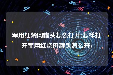 军用红烧肉罐头怎么打开(怎样打开军用红烧肉罐头怎么开)