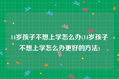 14岁孩子不想上学怎么办(14岁孩子不想上学怎么办更好的方法)