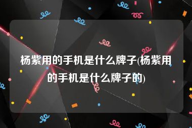 杨紫用的手机是什么牌子(杨紫用的手机是什么牌子的)