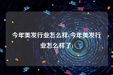 今年美发行业怎么样(今年美发行业怎么样了)