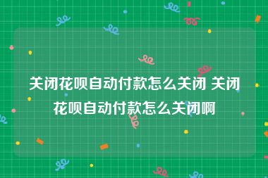 关闭花呗自动付款怎么关闭 关闭花呗自动付款怎么关闭啊