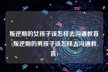 叛逆期的女孩子该怎样去沟通教育(叛逆期的男孩子该怎样去沟通教育)