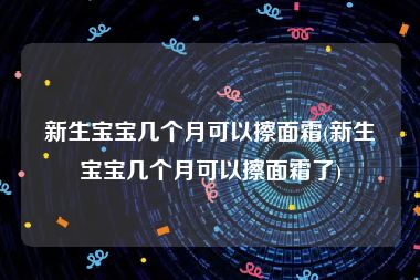 新生宝宝几个月可以擦面霜(新生宝宝几个月可以擦面霜了)