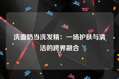 洗面奶当洗发精：一场护肤与清洁的跨界融合