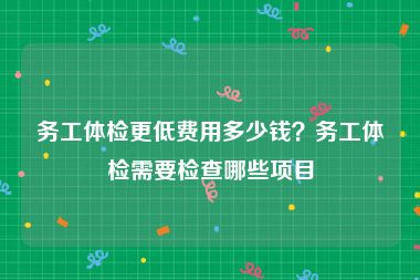 务工体检更低费用多少钱？务工体检需要检查哪些项目