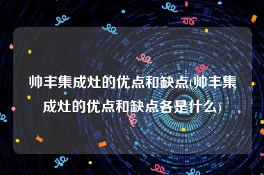 帅丰集成灶的优点和缺点(帅丰集成灶的优点和缺点各是什么)