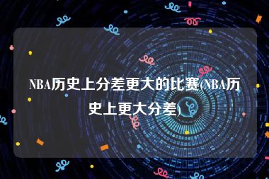 NBA历史上分差更大的比赛(NBA历史上更大分差)