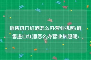 销售进口红酒怎么办营业执照(销售进口红酒怎么办营业执照呢)