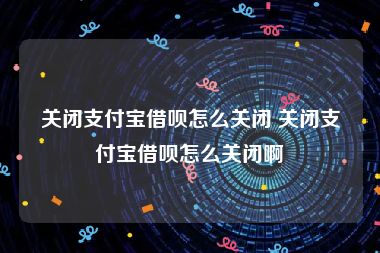 关闭支付宝借呗怎么关闭 关闭支付宝借呗怎么关闭啊