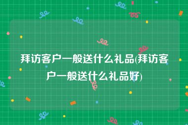 拜访客户一般送什么礼品(拜访客户一般送什么礼品好)