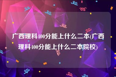 广西理科400分能上什么二本(广西理科400分能上什么二本院校)