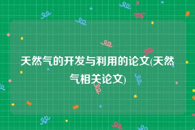 天然气的开发与利用的论文(天然气相关论文)