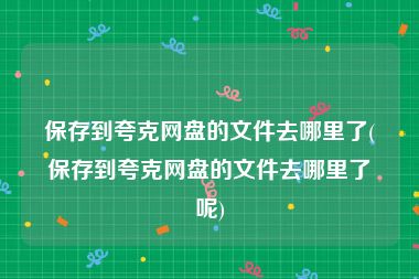 保存到夸克网盘的文件去哪里了(保存到夸克网盘的文件去哪里了呢)