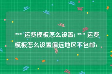  *** 运费模板怎么设置( *** 运费模板怎么设置偏远地区不包邮)