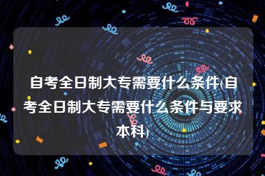 自考全日制大专需要什么条件(自考全日制大专需要什么条件与要求本科)