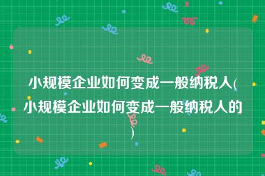 小规模企业如何变成一般纳税人(小规模企业如何变成一般纳税人的)