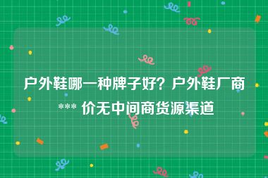 户外鞋哪一种牌子好？户外鞋厂商 *** 价无中间商货源渠道