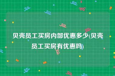 贝壳员工买房内部优惠多少(贝壳员工买房有优惠吗)