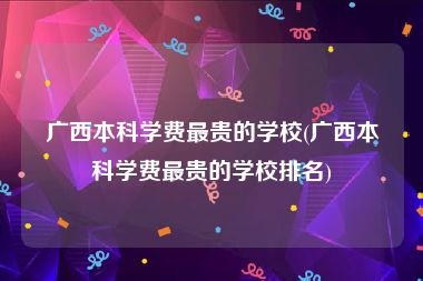 广西本科学费最贵的学校(广西本科学费最贵的学校排名)