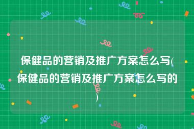 保健品的营销及推广方案怎么写(保健品的营销及推广方案怎么写的)