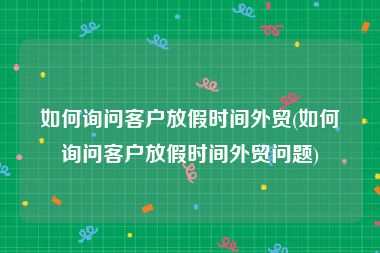 如何询问客户放假时间外贸(如何询问客户放假时间外贸问题)