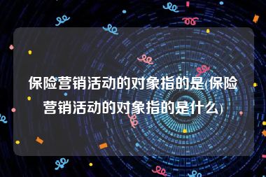 保险营销活动的对象指的是(保险营销活动的对象指的是什么)