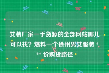 女装厂家一手货源的全部网站哪儿可以找？爆料一个徐州男女服装 *** 价购货路径