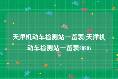 天津机动车检测站一览表(天津机动车检测站一览表2020)