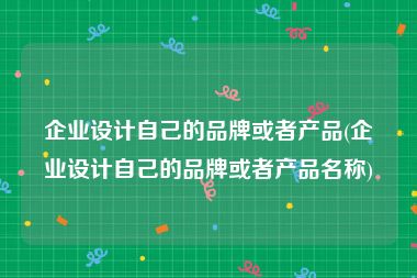 企业设计自己的品牌或者产品(企业设计自己的品牌或者产品名称)