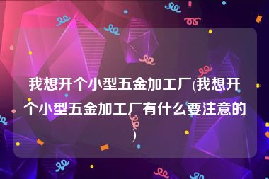 我想开个小型五金加工厂(我想开个小型五金加工厂有什么要注意的)