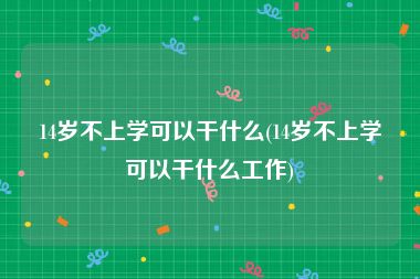 14岁不上学可以干什么(14岁不上学可以干什么工作)