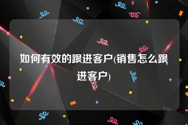 如何有效的跟进客户(销售怎么跟进客户)