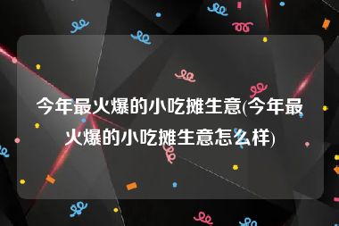 今年最火爆的小吃摊生意(今年最火爆的小吃摊生意怎么样)