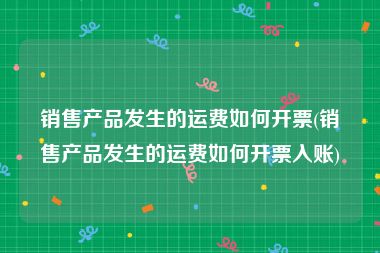 销售产品发生的运费如何开票(销售产品发生的运费如何开票入账)