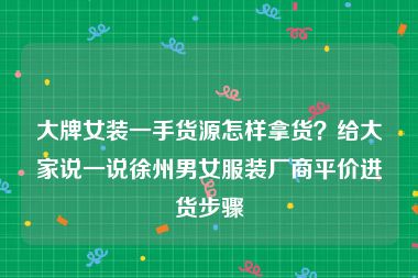 大牌女装一手货源怎样拿货？给大家说一说徐州男女服装厂商平价进货步骤