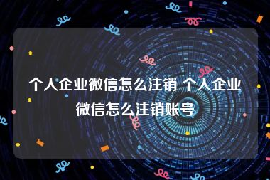 个人企业微信怎么注销 个人企业微信怎么注销账号