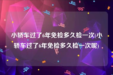 小轿车过了6年免检多久检一次(小轿车过了6年免检多久检一次呢)