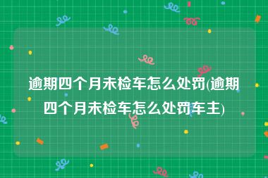 逾期四个月未检车怎么处罚(逾期四个月未检车怎么处罚车主)