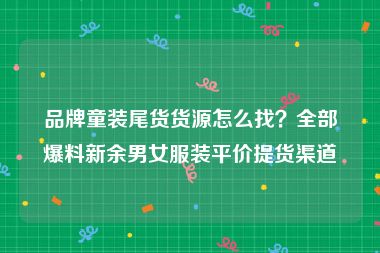 品牌童装尾货货源怎么找？全部爆料新余男女服装平价提货渠道