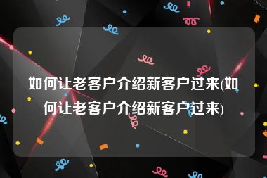 如何让老客户介绍新客户过来(如何让老客户介绍新客户过来)