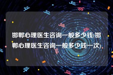 邯郸心理医生咨询一般多少钱(邯郸心理医生咨询一般多少钱一次)