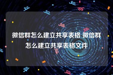 微信群怎么建立共享表格 微信群怎么建立共享表格文件