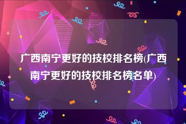 广西南宁更好的技校排名榜(广西南宁更好的技校排名榜名单)