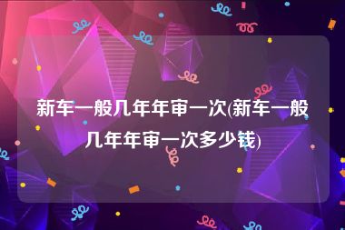 新车一般几年年审一次(新车一般几年年审一次多少钱)