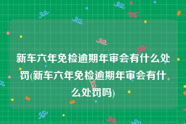 新车六年免检逾期年审会有什么处罚(新车六年免检逾期年审会有什么处罚吗)